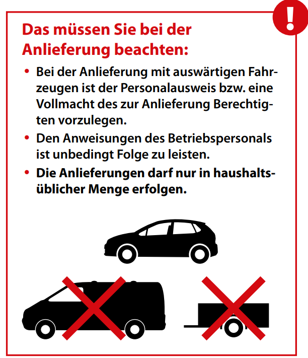 Das müssen Sie bei der Anlieferung beachten: Bei der Anlieferung mit auswärtigen Fahrzeugen ist der Personalausweis bzw eine Vollmacht des zur Anlieferung Berechtigten vorzulegen. Den Anweisungen des Betriebspersonals ist unbedingt Folge zu leisten. Die Anlieferung darf nur in haushaltsüblichen Mengen erfolgen.